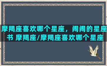 摩羯座喜欢哪个星座，闹闹的星座书 摩羯座/摩羯座喜欢哪个星座，闹闹的星座书 摩羯座-我的网站